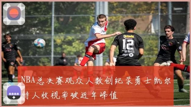 NBA总决赛观众人数创纪录勇士凯尔特人收视率破近年峰值