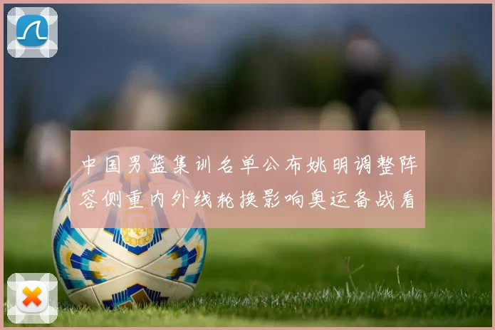 中国男篮集训名单公布姚明调整阵容侧重内外线轮换影响奥运备战看点