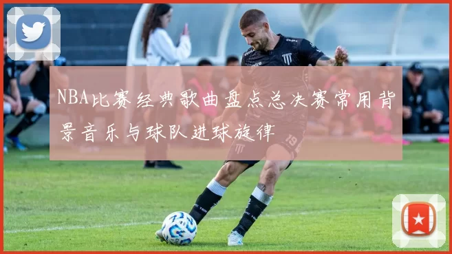 NBA比赛经典歌曲盘点总决赛常用背景音乐与球队进球旋律
