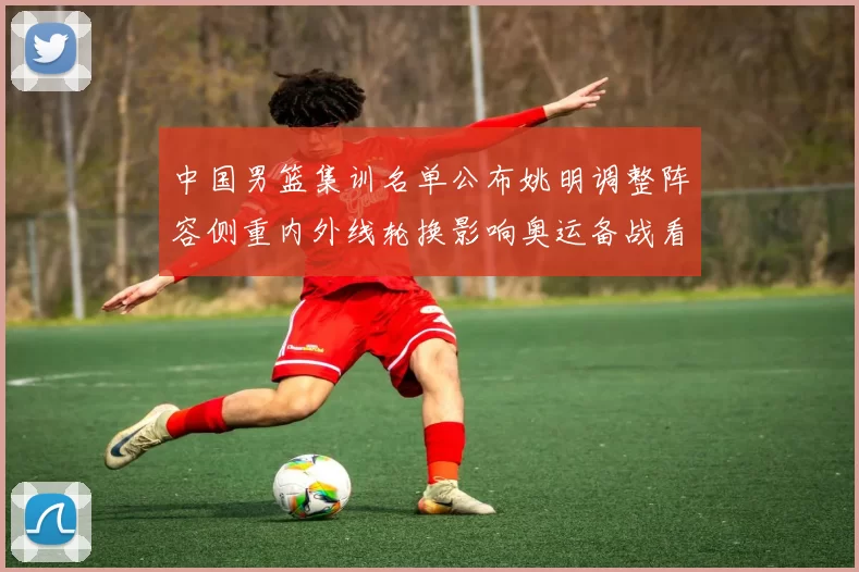 中国男篮集训名单公布姚明调整阵容侧重内外线轮换影响奥运备战看点