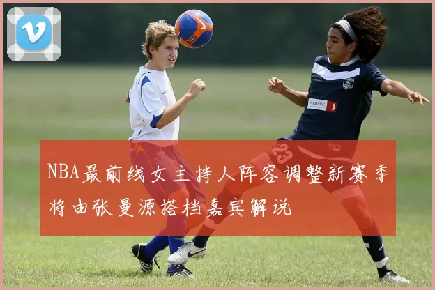 NBA最前线女主持人阵容调整新赛季将由张曼源搭档嘉宾解说