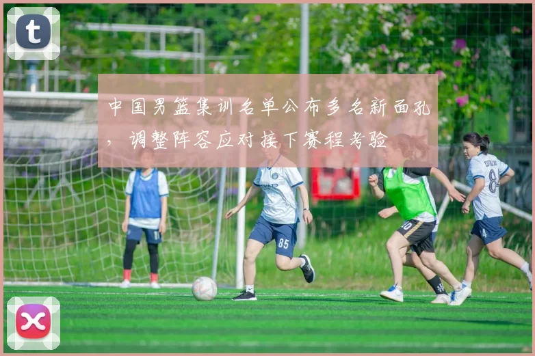 中国男篮集训名单公布多名新面孔，调整阵容应对接下赛程考验